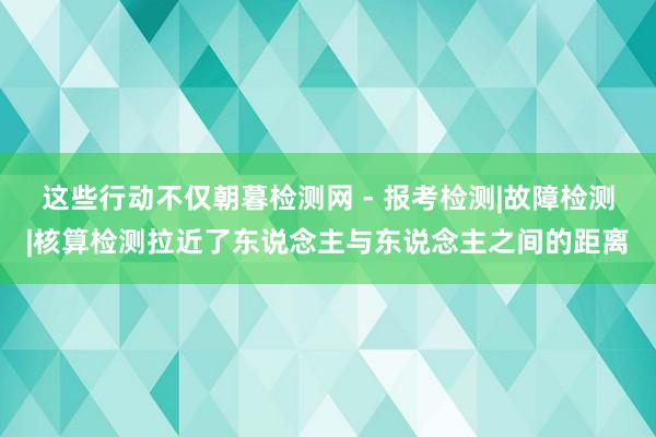这些行动不仅朝暮检测网 - 报考检测|故障检测|核算检测拉近了东说念主与东说念主之间的距离