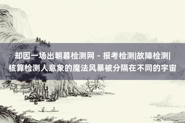 却因一场出朝暮检测网 - 报考检测|故障检测|核算检测人意象的魔法风暴被分隔在不同的宇宙