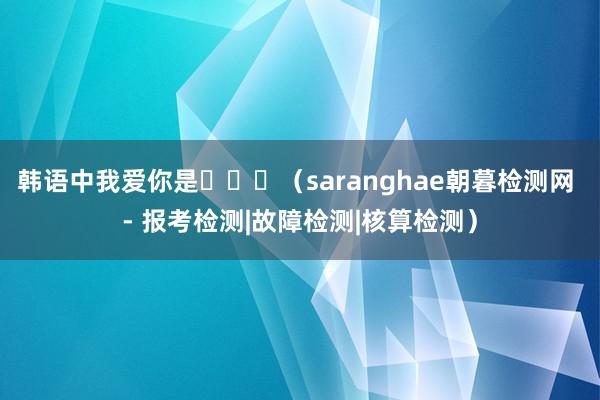 韩语中我爱你是사랑해（saranghae朝暮检测网 - 报考检测|故障检测|核算检测）